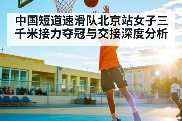中国短道速滑队北京站女子三千米接力夺冠与交接深度分析