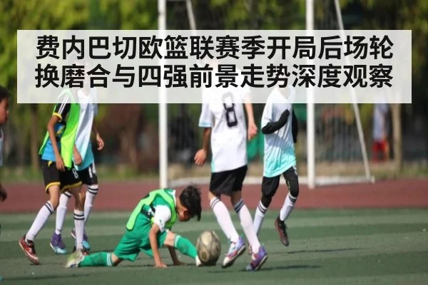 费内巴切欧篮联赛季开局后场轮换磨合与四强前景走势深度观察